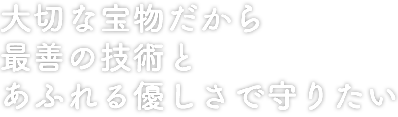 大切な宝物だから
最善の技術と
あふれる優しさで守りたい
